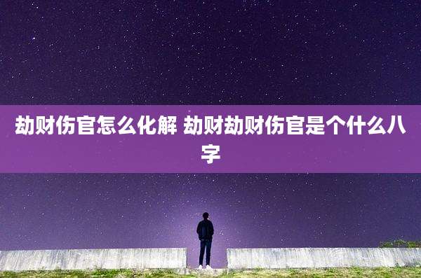 劫财伤官怎么化解 劫财劫财伤官是个什么八字