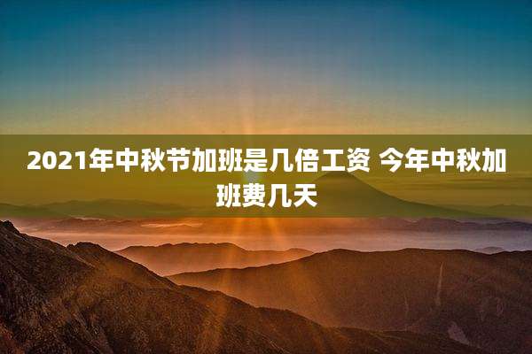 2021年中秋节加班是几倍工资 今年中秋加班费几天