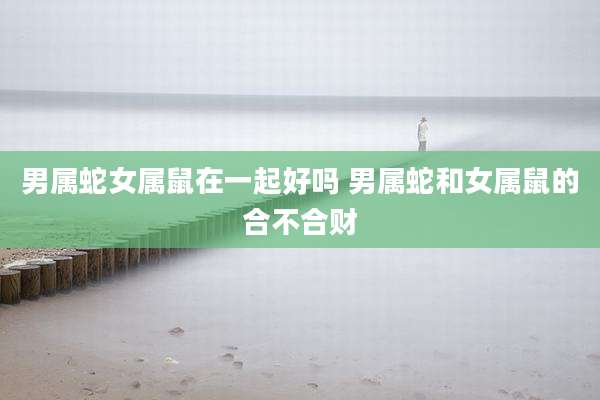 男属蛇女属鼠在一起好吗 男属蛇和女属鼠的合不合财