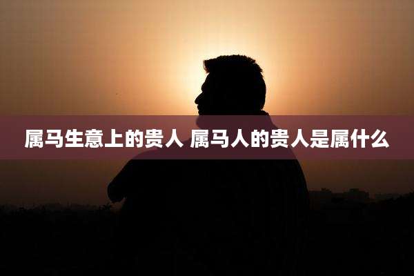 属马生意上的贵人 属马人的贵人是属什么