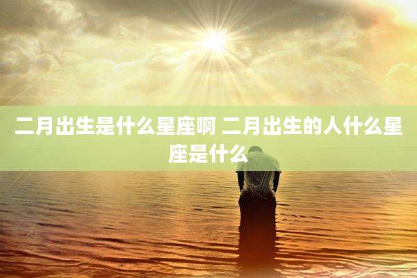 二月出生是什么星座啊 二月出生的人什么星座是什么