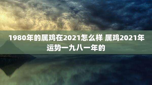 1980年的属鸡在2021怎么样 属鸡2021年运势一九八一年的