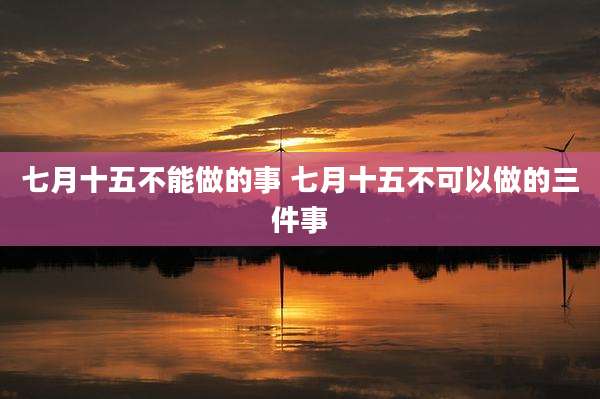 七月十五不能做的事 七月十五不可以做的三件事