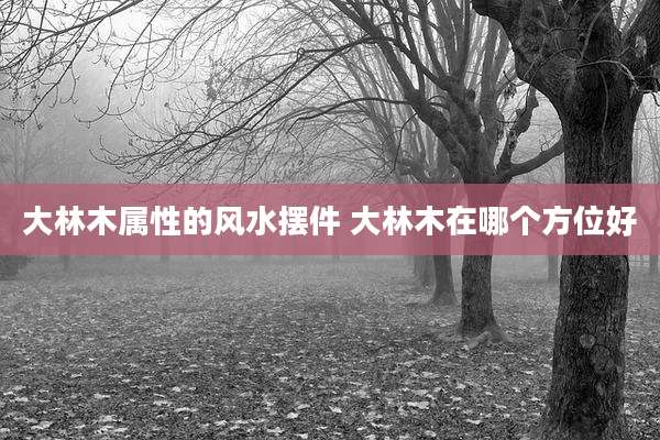 大林木属性的风水摆件 大林木在哪个方位好