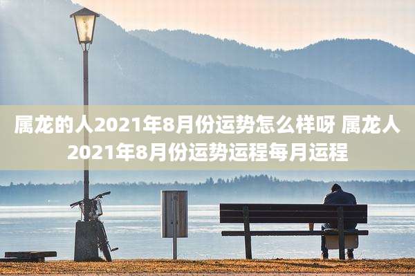 属龙的人2021年8月份运势怎么样呀 属龙人2021年8月份运势运程每月运程