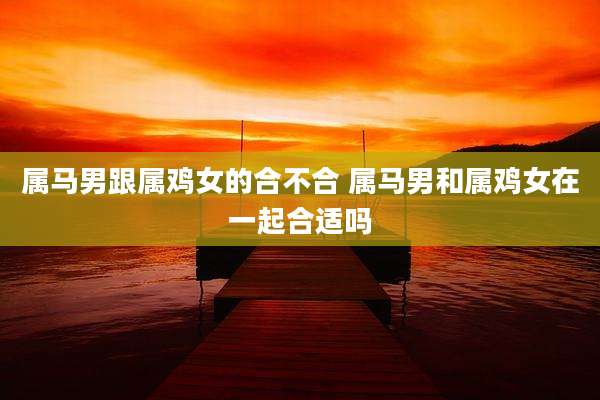 属马男跟属鸡女的合不合 属马男和属鸡女在一起合适吗