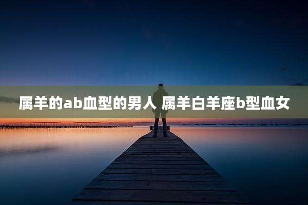 属羊的ab血型的男人 属羊白羊座b型血女