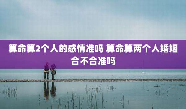 算命算2个人的感情准吗 算命算两个人婚姻合不合准吗