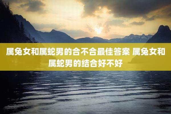 属兔女和属蛇男的合不合最佳答案 属兔女和属蛇男的结合好不好