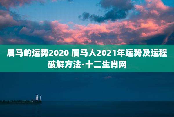 属马的运势2020 属马人2021年运势及运程破解方法-十二生肖网