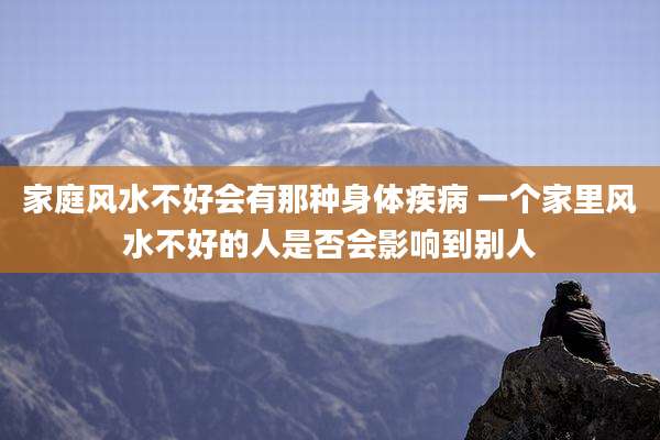 家庭风水不好会有那种身体疾病 一个家里风水不好的人是否会影响到别人