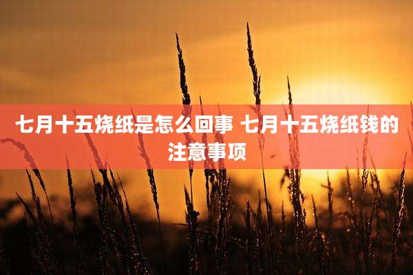 七月十五烧纸是怎么回事 七月十五烧纸钱的注意事项