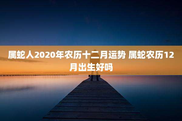 属蛇人2020年农历十二月运势 属蛇农历12月出生好吗