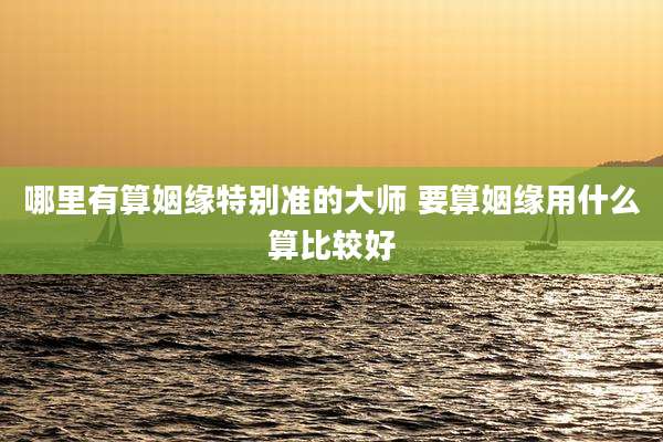 哪里有算姻缘特别准的大师 要算姻缘用什么算比较好