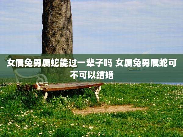 女属兔男属蛇能过一辈子吗 女属兔男属蛇可不可以结婚
