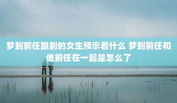 梦到前任跟别的女生预示着什么 梦到前任和他前任在一起是怎么了