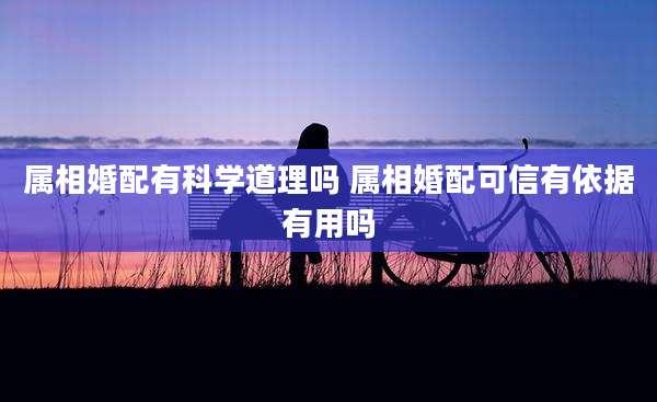 属相婚配有科学道理吗 属相婚配可信有依据有用吗
