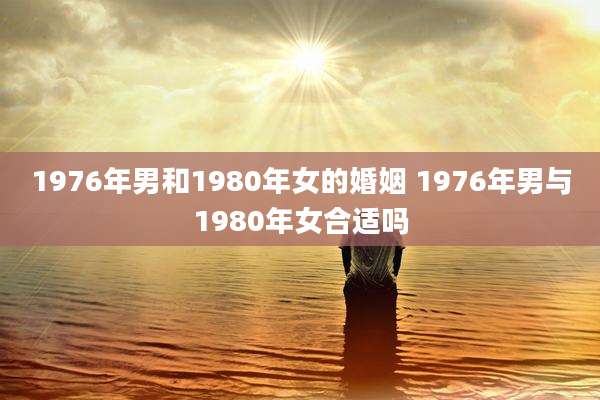 1976年男和1980年女的婚姻 1976年男与1980年女合适吗