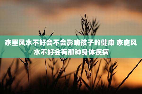 家里风水不好会不会影响孩子的健康 家庭风水不好会有那种身体疾病