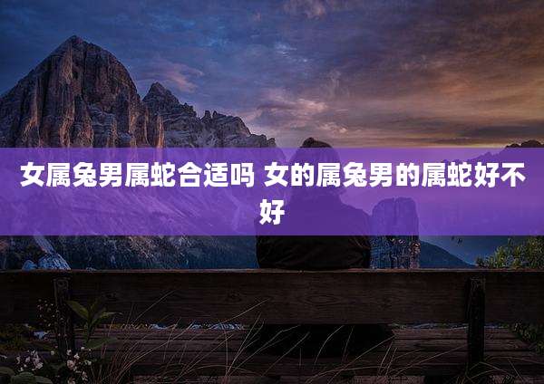 女属兔男属蛇合适吗 女的属兔男的属蛇好不好