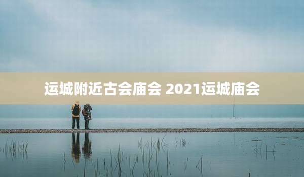 运城附近古会庙会 2021运城庙会