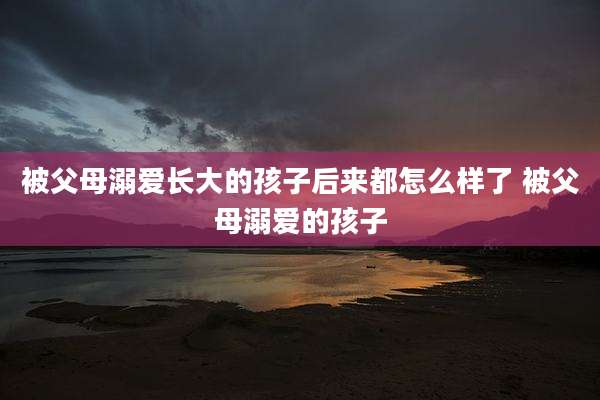 被父母溺爱长大的孩子后来都怎么样了 被父母溺爱的孩子