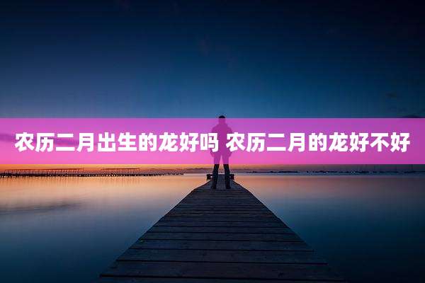 农历二月出生的龙好吗 农历二月的龙好不好