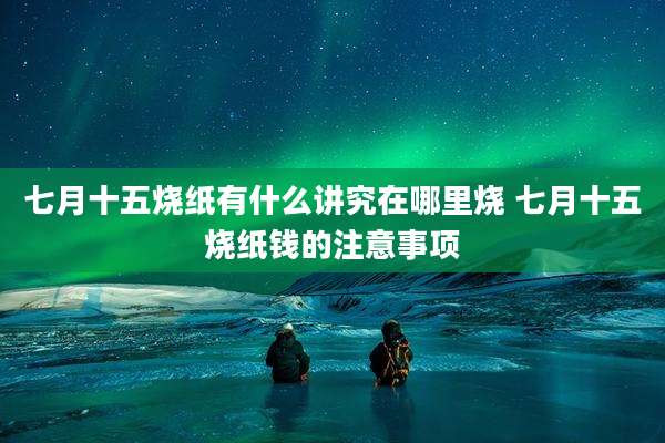 七月十五烧纸有什么讲究在哪里烧 七月十五烧纸钱的注意事项
