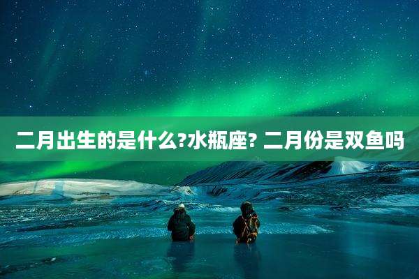 二月出生的是什么?水瓶座? 二月份是双鱼吗
