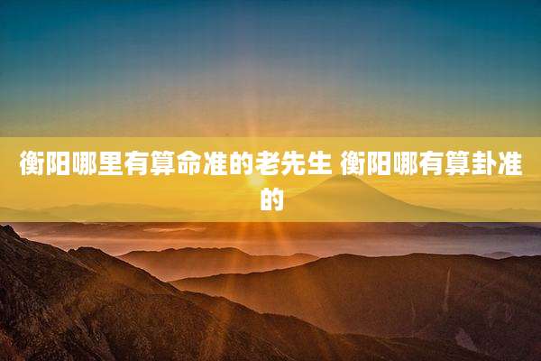 衡阳哪里有算命准的老先生 衡阳哪有算卦准的