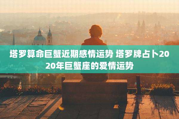 塔罗算命巨蟹近期感情运势 塔罗牌占卜2020年巨蟹座的爱情运势