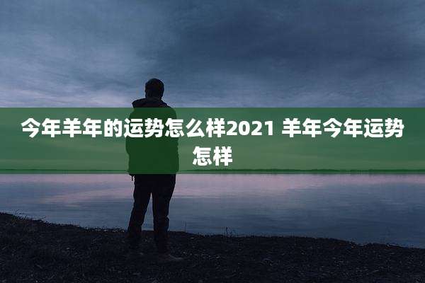 今年羊年的运势怎么样2021 羊年今年运势怎样