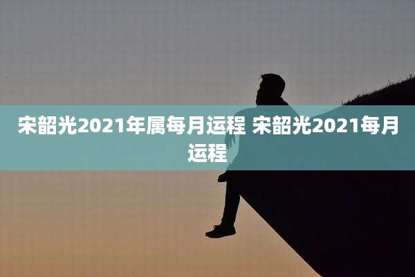 宋韶光2021年属每月运程 宋韶光2021每月运程