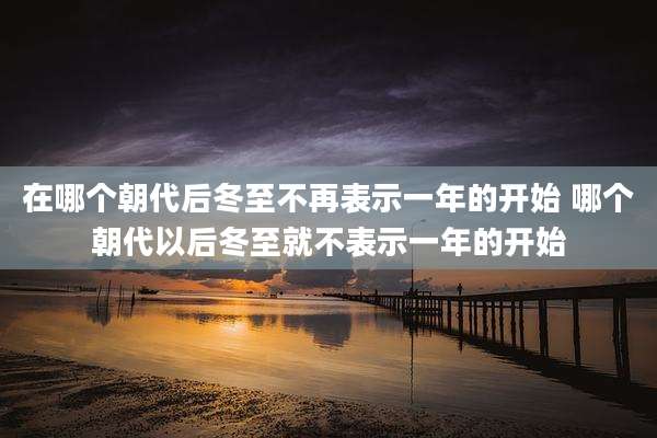 在哪个朝代后冬至不再表示一年的开始 哪个朝代以后冬至就不表示一年的开始