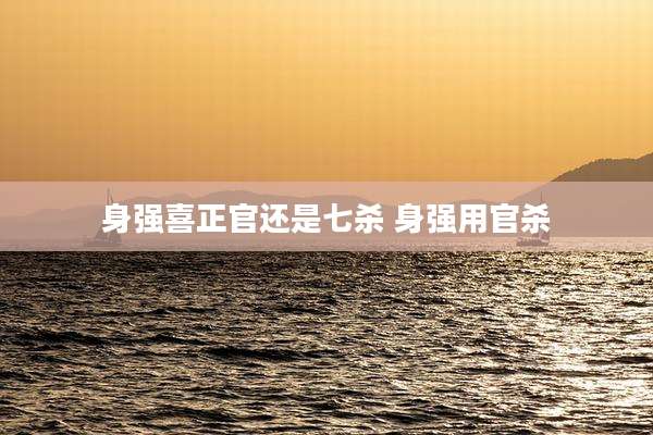 身强喜正官还是七杀 身强用官杀