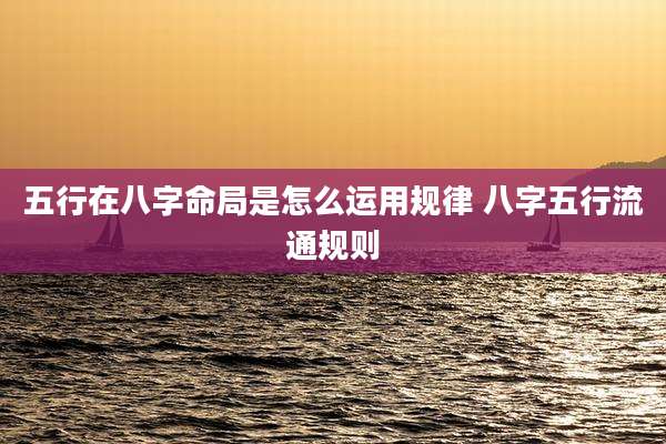 五行在八字命局是怎么运用规律 八字五行流通规则