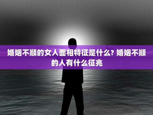 婚姻不顺的女人面相特征是什么? 婚姻不顺的人有什么征兆