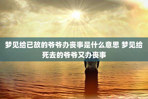梦见给已故的爷爷办丧事是什么意思 梦见给死去的爷爷又办丧事