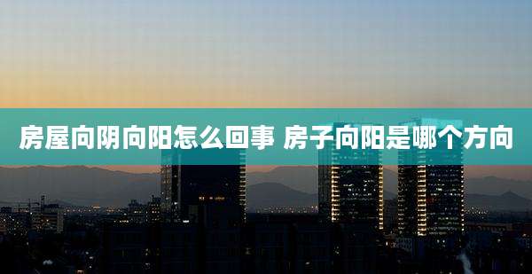 房屋向阴向阳怎么回事 房子向阳是哪个方向