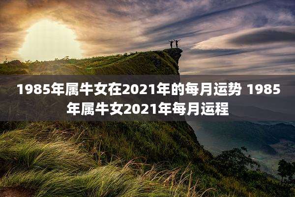 1985年属牛女在2021年的每月运势 1985年属牛女2021年每月运程