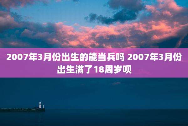 2007年3月份出生的能当兵吗 2007年3月份出生满了18周岁呗
