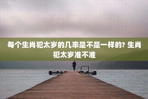 每个生肖犯太岁的几率是不是一样的? 生肖犯太岁准不准