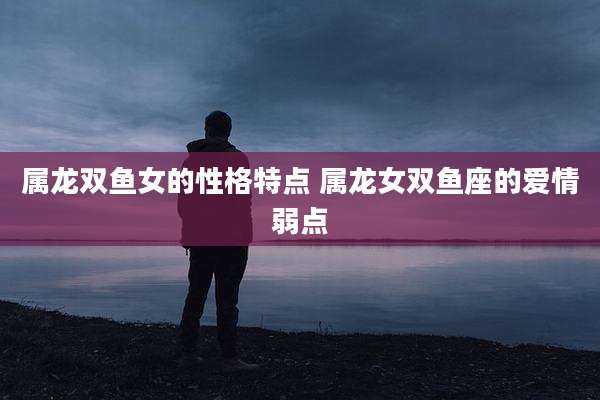 属龙双鱼女的性格特点 属龙女双鱼座的爱情弱点