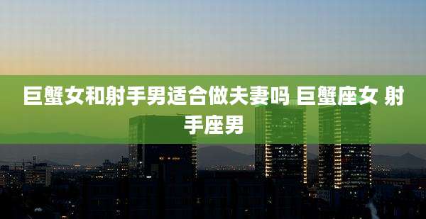 巨蟹女和射手男适合做夫妻吗 巨蟹座女 射手座男