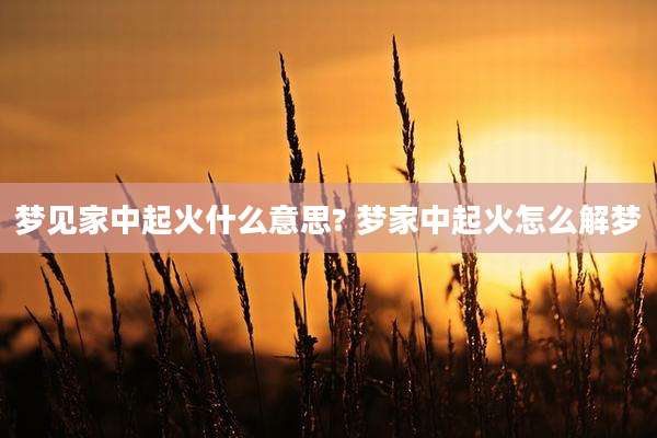 梦见家中起火什么意思? 梦家中起火怎么解梦