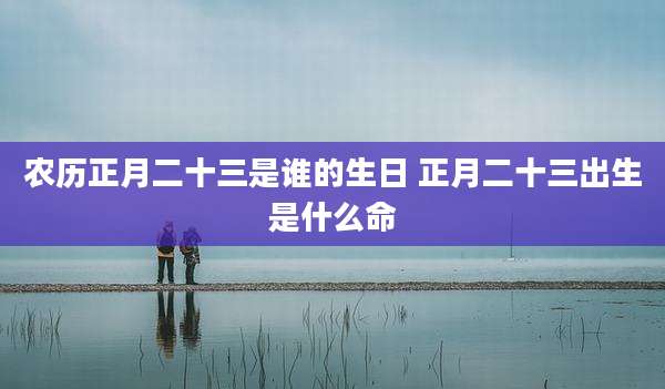 农历正月二十三是谁的生日 正月二十三出生是什么命