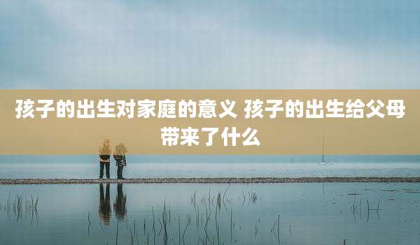 孩子的出生对家庭的意义 孩子的出生给父母带来了什么