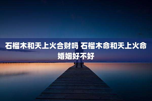 石榴木和天上火合财吗 石榴木命和天上火命婚姻好不好