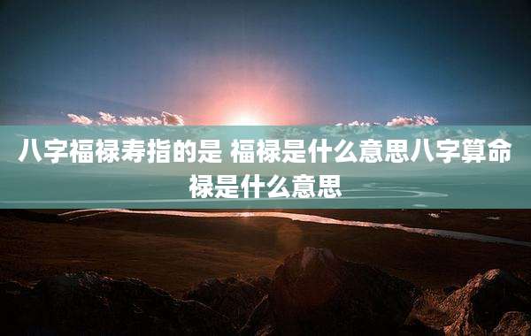 八字福禄寿指的是 福禄是什么意思八字算命禄是什么意思
