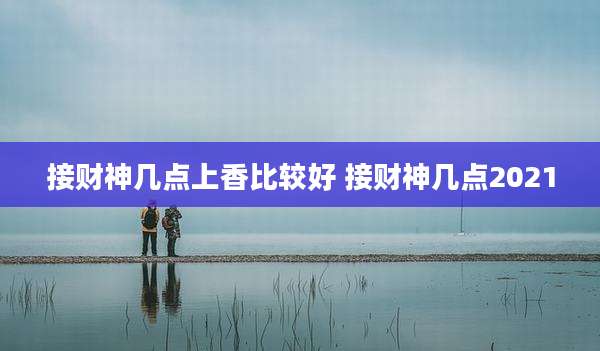 接财神几点上香比较好 接财神几点2021